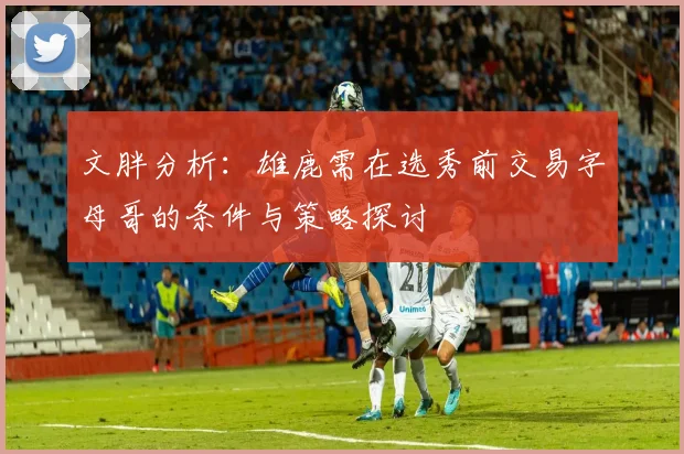 文胖分析：雄鹿需在选秀前交易字母哥的条件与策略探讨
