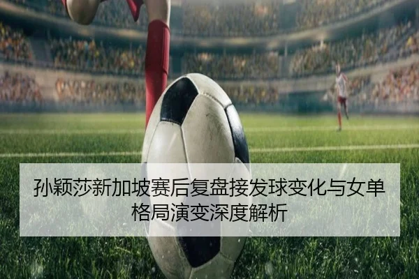 孙颖莎新加坡赛后复盘接发球变化与女单格局演变深度解析